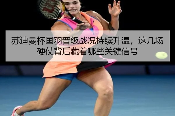 苏迪曼杯国羽晋级战况持续升温，这几场硬仗背后藏着哪些关键信号